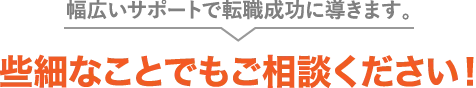 幅広いサポートで転職成功に導きます。些細なことでもご相談ください！
